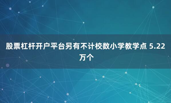 股票杠杆开户平台另有不计校数小学教学点 5.22 万个