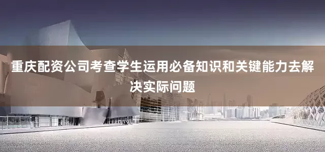 重庆配资公司考查学生运用必备知识和关键能力去解决实际问题
