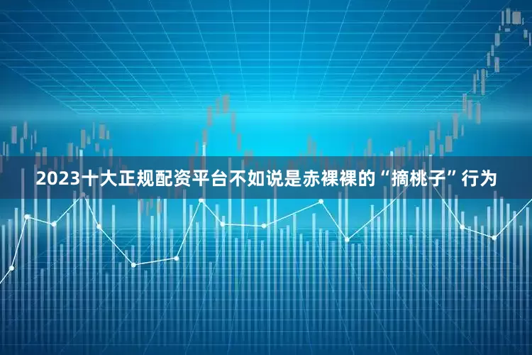 2023十大正规配资平台不如说是赤裸裸的“摘桃子”行为