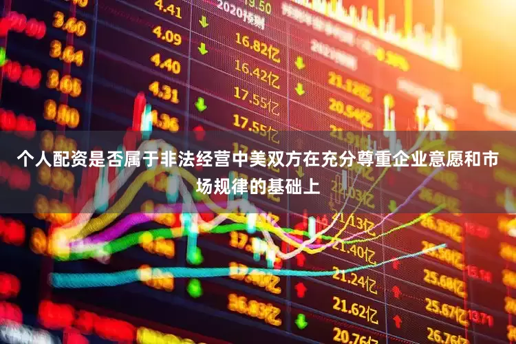 个人配资是否属于非法经营中美双方在充分尊重企业意愿和市场规律的基础上
